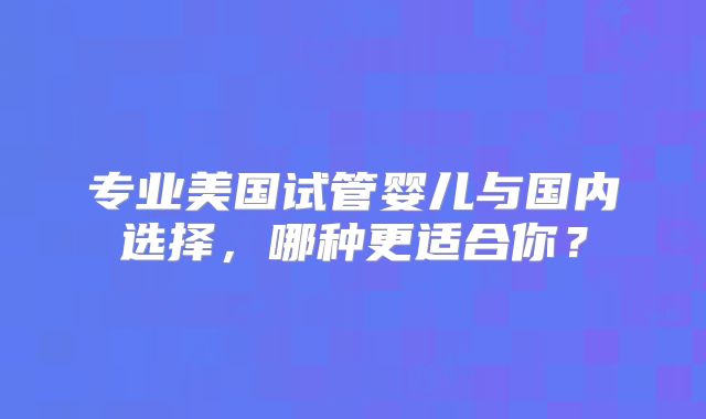 专业美国试管婴儿与国内选择，哪种更适合你？