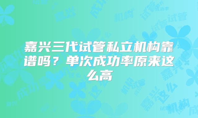 嘉兴三代试管私立机构靠谱吗？单次成功率原来这么高