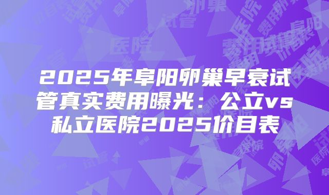 2025年阜阳卵巢早衰试管真实费用曝光：公立vs私立医院2025价目表