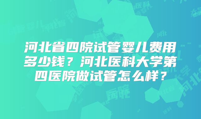河北省四院试管婴儿费用多少钱？河北医科大学第四医院做试管怎么样？