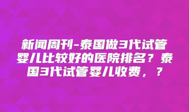 新闻周刊-泰国做3代试管婴儿比较好的医院排名？泰国3代试管婴儿收费，？