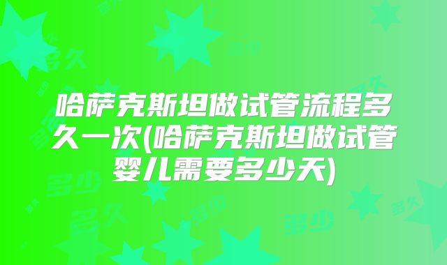 哈萨克斯坦做试管流程多久一次(哈萨克斯坦做试管婴儿需要多少天)