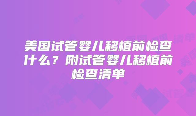 美国试管婴儿移植前检查什么?附试管婴儿移植前检查清单