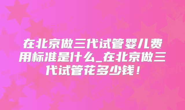 在北京做三代试管婴儿费用标准是什么_在北京做三代试管花多少钱!