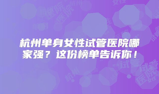 杭州单身女性试管医院哪家强?这份榜单告诉你!