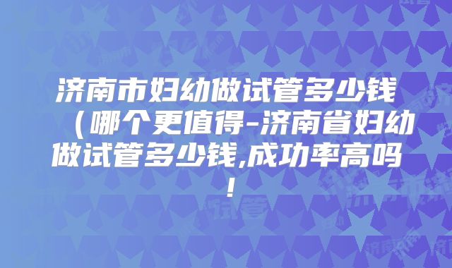 济南市妇幼做试管多少钱(哪个更值得-济南省妇幼做试管多少钱,成功率高吗!