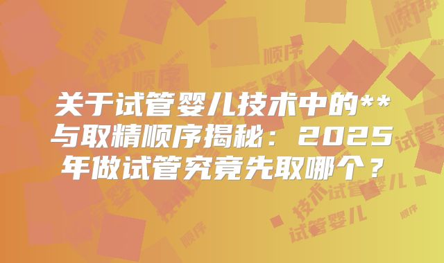 关于试管婴儿技术中的**与取精顺序揭秘：2025年做试管究竟先取哪个？