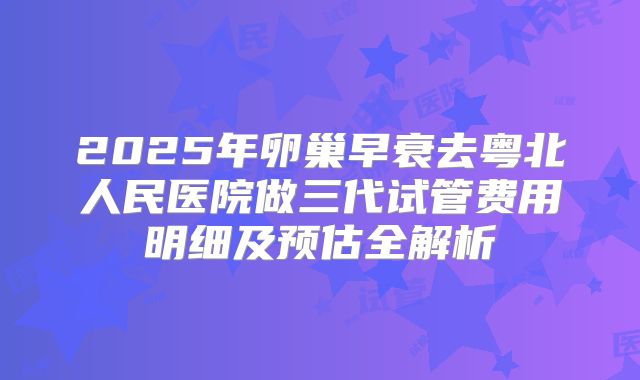 2025年卵巢早衰去粤北人民医院做三代试管费用明细及预估全解析