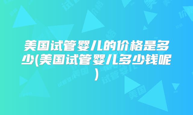 美国试管婴儿的价格是多少(美国试管婴儿多少钱呢)