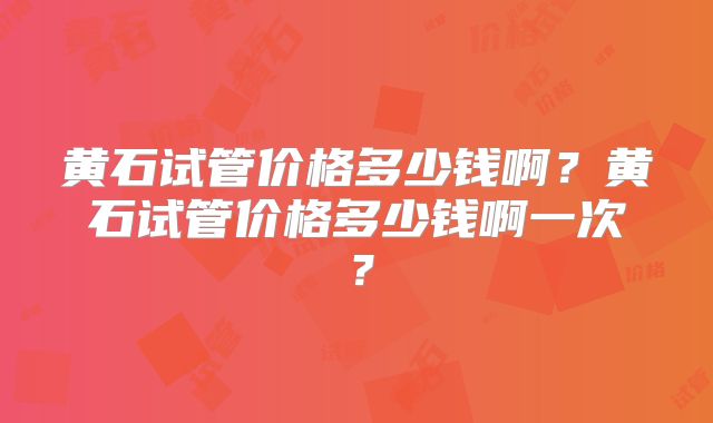 黄石试管价格多少钱啊？黄石试管价格多少钱啊一次？