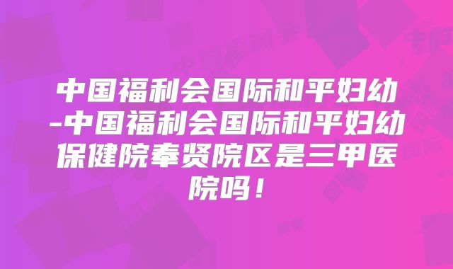 中国福利会国际和平妇幼-中国福利会国际和平妇幼保健院奉贤院区是三甲医院吗！