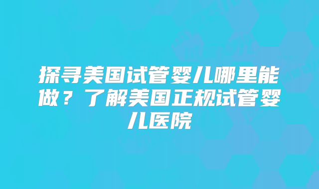 探寻美国试管婴儿哪里能做？了解美国正规试管婴儿医院