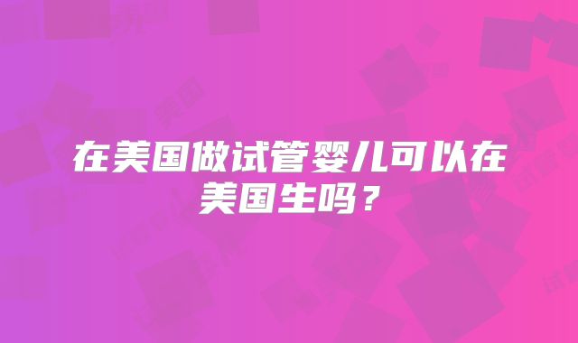 在美国做试管婴儿可以在美国生吗？