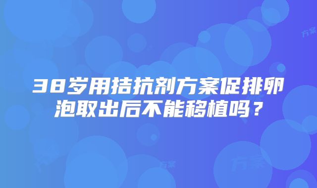 38岁用拮抗剂方案促排卵泡取出后不能移植吗？