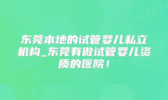 东莞本地的试管婴儿私立机构_东莞有做试管婴儿资质的医院！
