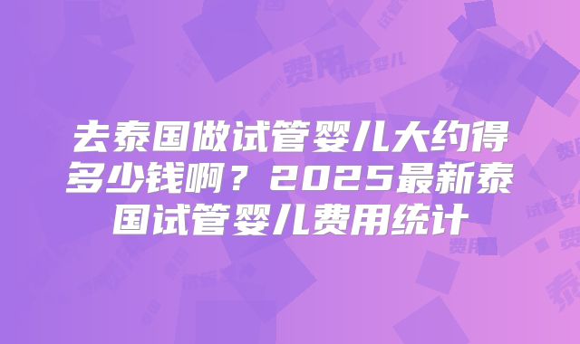 去泰国做试管婴儿大约得多少钱啊？2025最新泰国试管婴儿费用统计