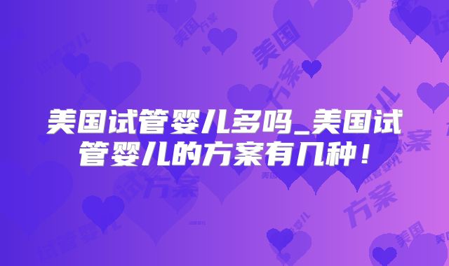 美国试管婴儿多吗_美国试管婴儿的方案有几种！