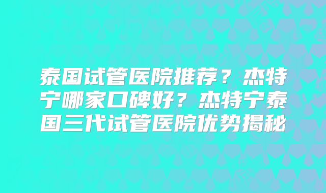 泰国试管医院推荐？杰特宁哪家口碑好？杰特宁泰国三代试管医院优势揭秘
