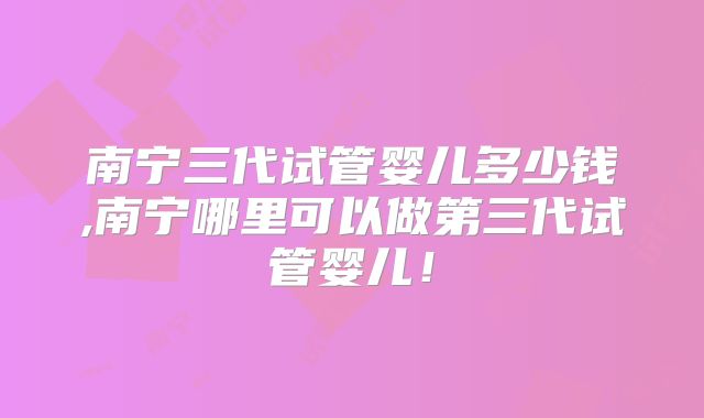 南宁三代试管婴儿多少钱,南宁哪里可以做第三代试管婴儿！
