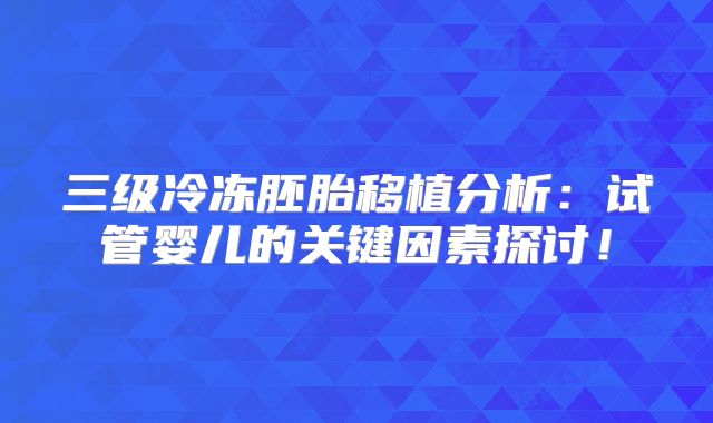 三级冷冻胚胎移植分析:试管婴儿的关键因素探讨!