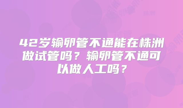 42岁输卵管不通能在株洲做试管吗？输卵管不通可以做人工吗？