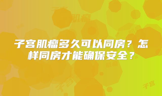 子宫肌瘤多久可以同房？怎样同房才能确保安全？