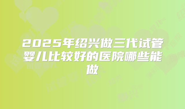 2025年绍兴做三代试管婴儿比较好的医院哪些能做