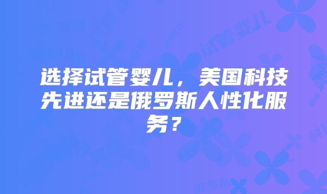 选择试管婴儿，美国科技先进还是俄罗斯人性化服务？
