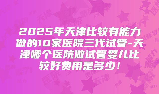 2025年天津比较有能力做的10家医院三代试管-天津哪个医院做试管婴儿比较好费用是多少！