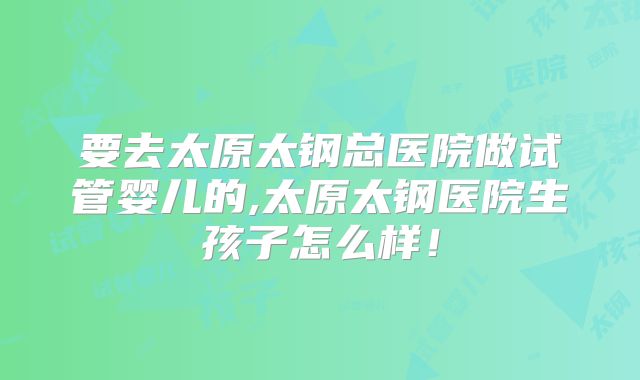 要去太原太钢总医院做试管婴儿的,太原太钢医院生孩子怎么样！