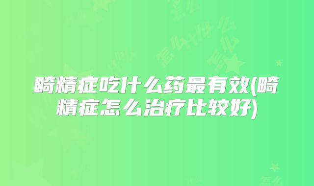 畸精症吃什么药最有效(畸精症怎么治疗比较好)