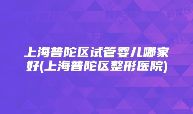 上海普陀区试管婴儿哪家好(上海普陀区整形医院)