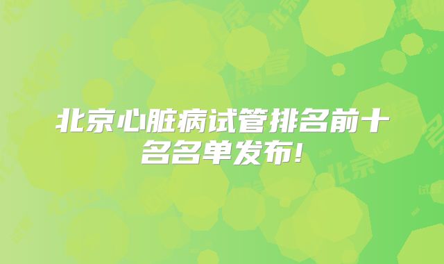 北京心脏病试管排名前十名名单发布!