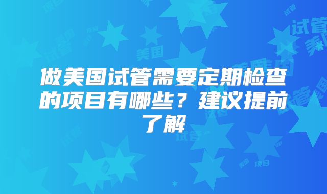 做美国试管需要定期检查的项目有哪些？建议提前了解