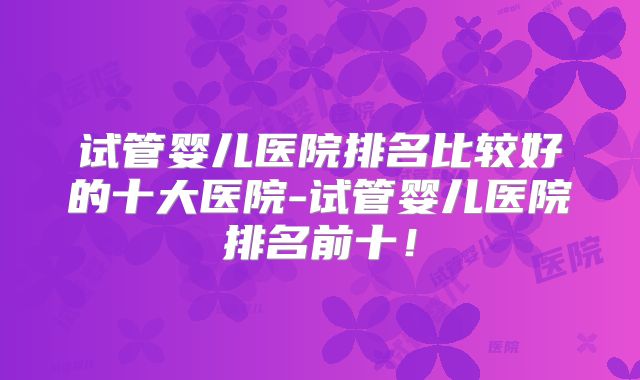 试管婴儿医院排名比较好的十大医院-试管婴儿医院排名前十!