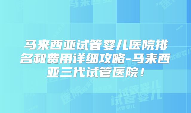 马来西亚试管婴儿医院排名和费用详细攻略-马来西亚三代试管医院！