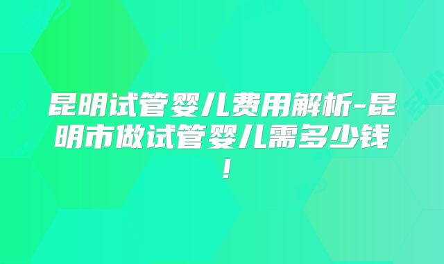 昆明试管婴儿费用解析-昆明市做试管婴儿需多少钱！