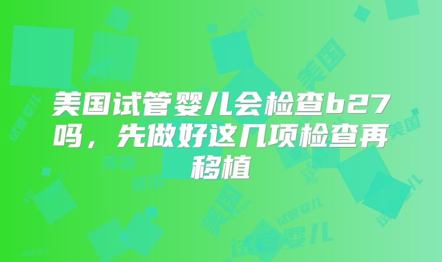 美国试管婴儿会检查b27吗，先做好这几项检查再移植