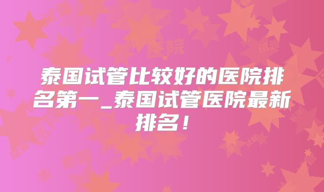 泰国试管比较好的医院排名第一_泰国试管医院最新排名！