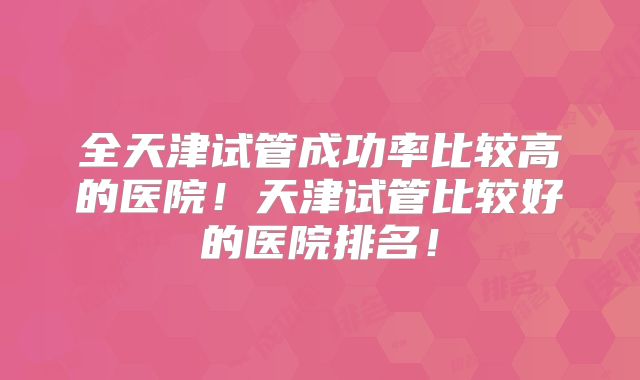 全天津试管成功率比较高的医院！天津试管比较好的医院排名！