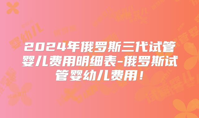 2024年俄罗斯三代试管婴儿费用明细表-俄罗斯试管婴幼儿费用！