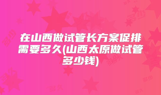 在山西做试管长方案促排需要多久(山西太原做试管多少钱)