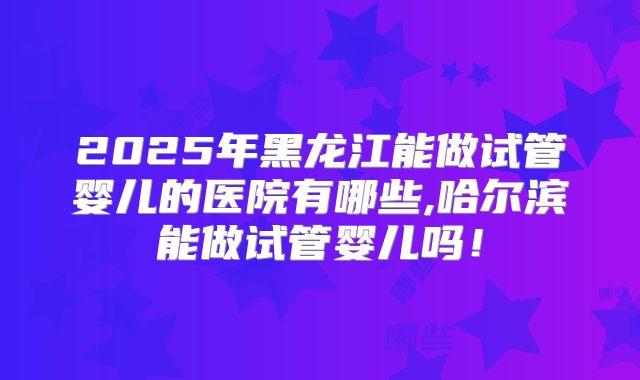2025年黑龙江能做试管婴儿的医院有哪些,哈尔滨能做试管婴儿吗！