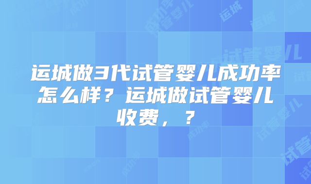运城做3代试管婴儿成功率怎么样？运城做试管婴儿收费，？