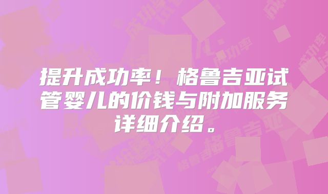 提升成功率!格鲁吉亚试管婴儿的价钱与附加服务详细介绍。