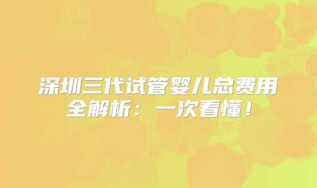 深圳三代试管婴儿总费用全解析:一次看懂!
