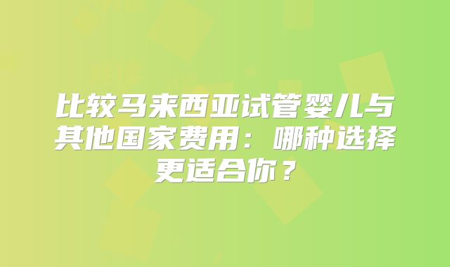 比较马来西亚试管婴儿与其他国家费用：哪种选择更适合你？