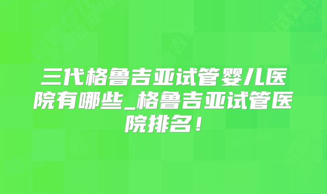 三代格鲁吉亚试管婴儿医院有哪些_格鲁吉亚试管医院排名!