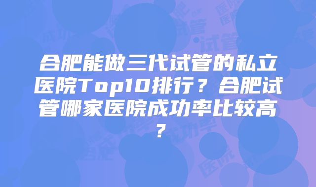 合肥能做三代试管的私立医院Top10排行？合肥试管哪家医院成功率比较高？