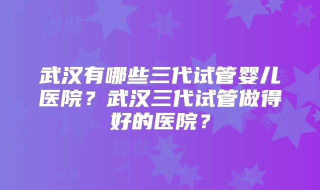 武汉有哪些三代试管婴儿医院？武汉三代试管做得好的医院？